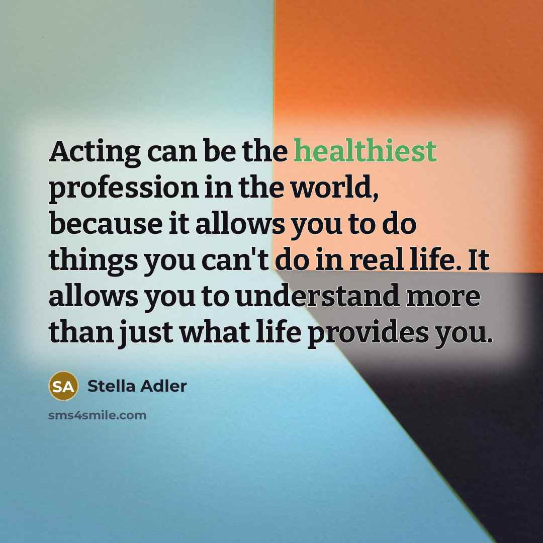 “Acting can be the healthiest profession in the world, because it allows you to do things you can't do in real life. It allows you to understand more than just what life provides you.” quote by Stella Adler