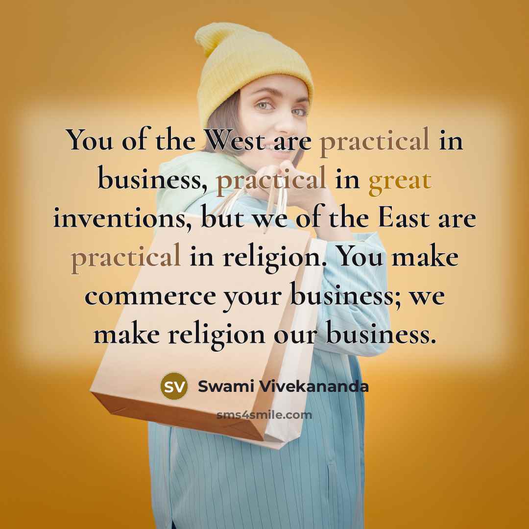 “You of the West are practical in business, practical in great inventions, but we of the East are practical in religion. You make commerce your business; we make religion our business.” quote by Swami Vivekananda