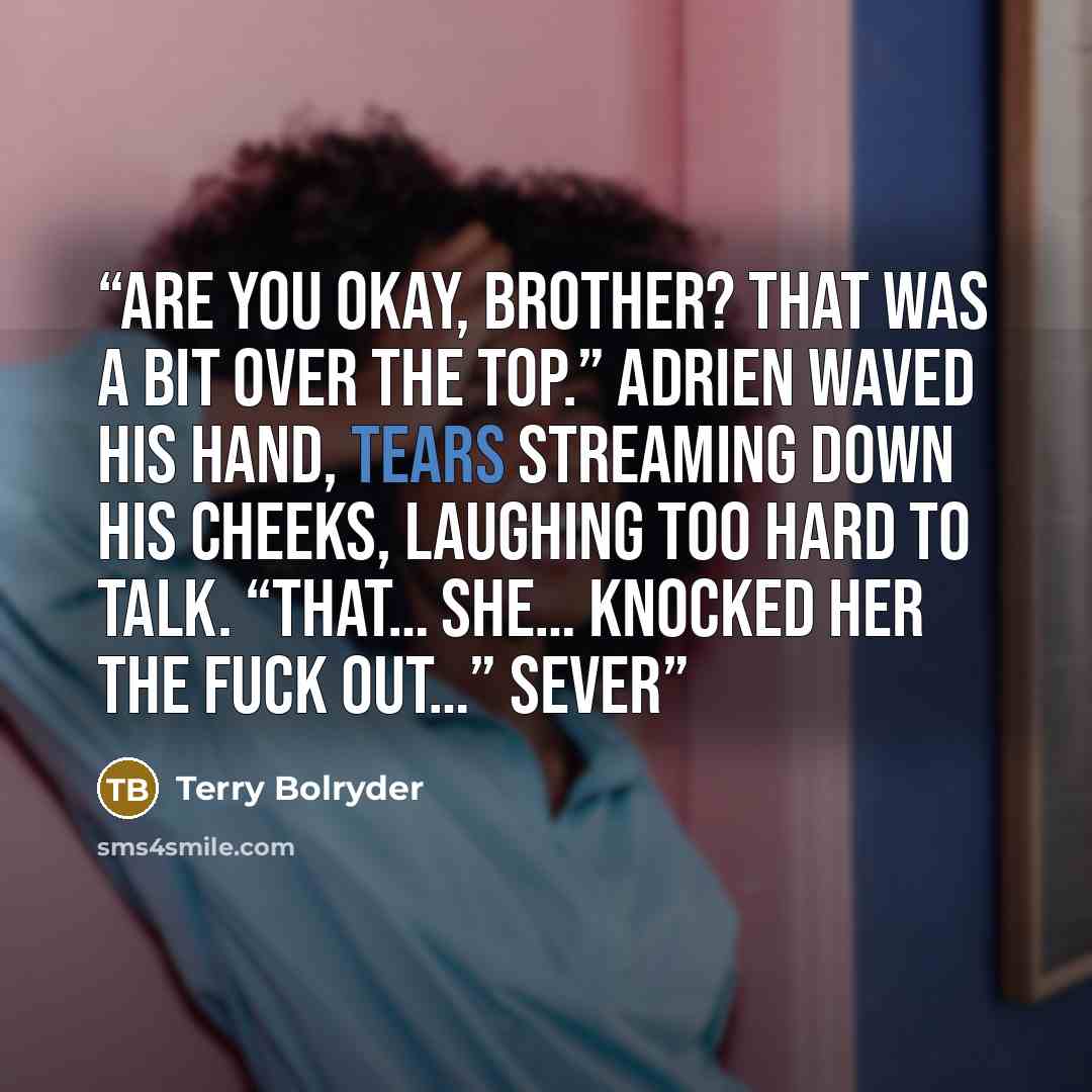 “Are you okay, brother? That was a bit over the top.” Adrien waved his hand, tears streaming down his cheeks, laughing too hard to talk. “That… she… knocked her the fuck out…” Sever” quote by Terry Bolryder