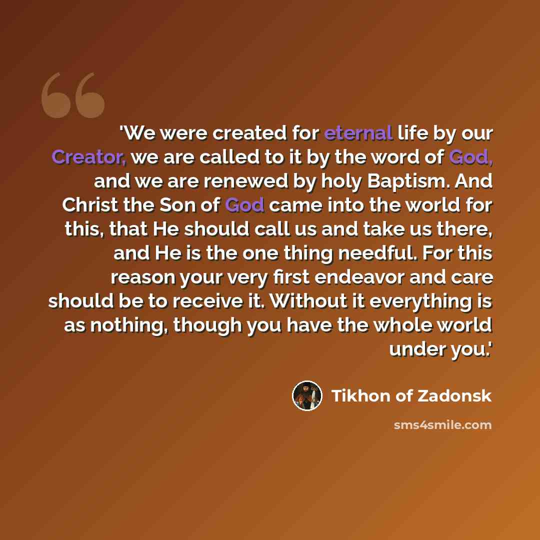 “'We were created for eternal life by our Creator, we are called to it by the word of God, and we are renewed by holy Baptism. And Christ the Son of God came into the world for this, that He should call us and take us there, and He is the one thing needful. For this reason your very first endeavor…” quote by Tikhon of Zadonsk
