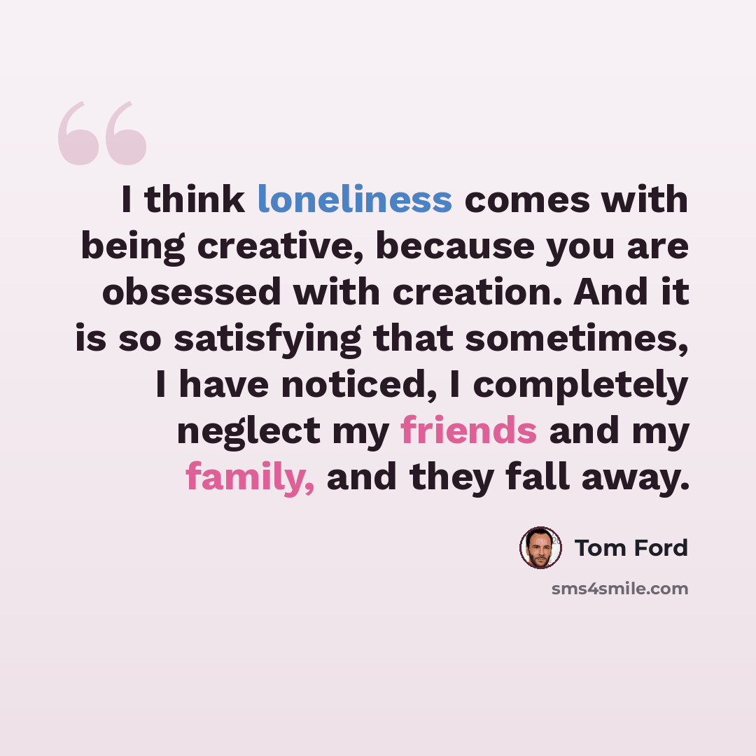 “I think loneliness comes with being creative, because you are obsessed with creation. And it is so satisfying that sometimes, I have noticed, I completely neglect my friends and my family, and they fall away.” quote by Tom Ford