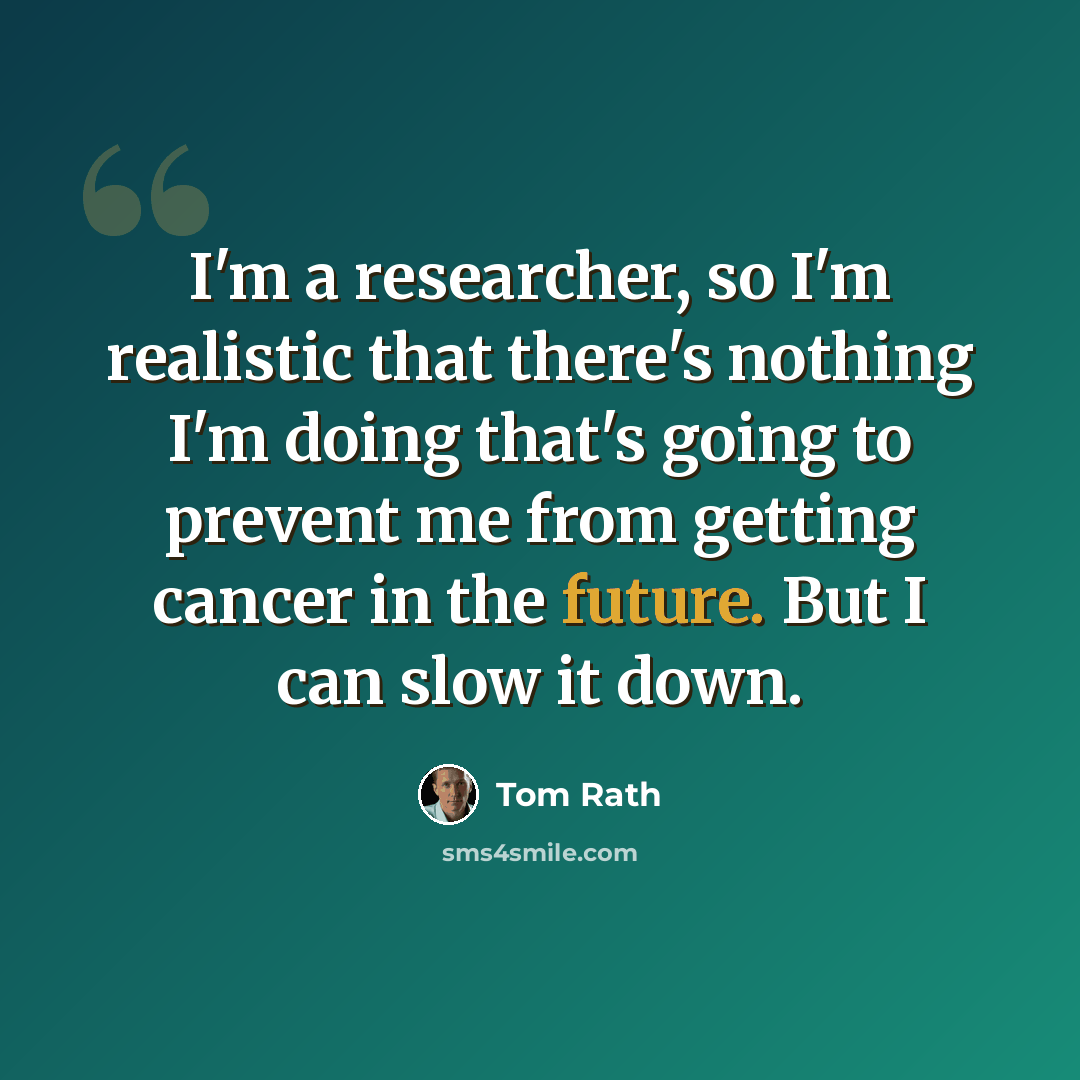 “I'm a researcher, so I'm realistic that there's nothing I'm doing that's going to prevent me from getting cancer in the future. But I can slow it down.” quote by Tom Rath