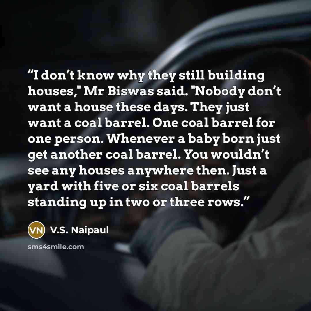 “I don’t know why they still building houses," Mr Biswas said. "Nobody don’t want a house these days. They just want a coal barrel. One coal barrel for one person. Whenever a baby born just get another coal barrel. You wouldn’t see any houses anywhere then. Just a yard with five or six coal barrels…” quote by V.S. Naipaul