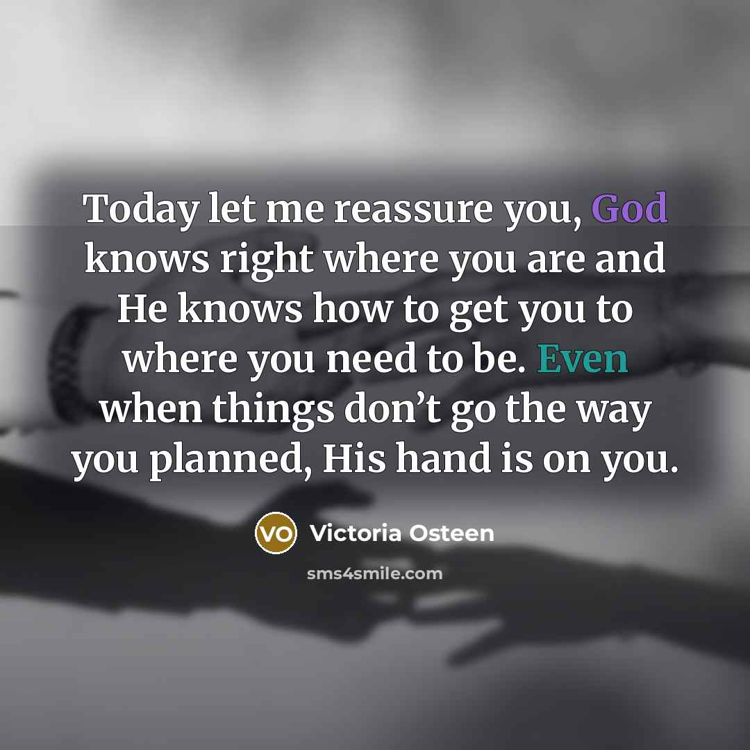 “Today let me reassure you, God knows right where you are and He knows how to get you to where you need to be. Even when things don’t go the way you planned, His hand is on you.” quote by Victoria Osteen