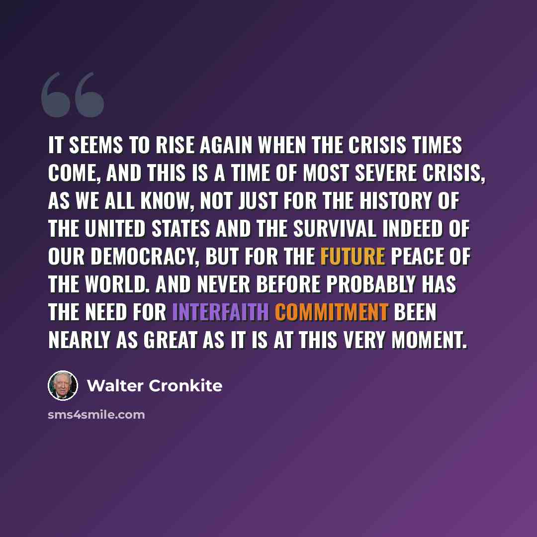 “It seems to rise again when the crisis times come, and this is a time of most severe crisis, as we all know, not just for the history of the United States and the survival indeed of our democracy, but for the future peace of the world. And never before probably has the need for interfaith…” quote by Walter Cronkite