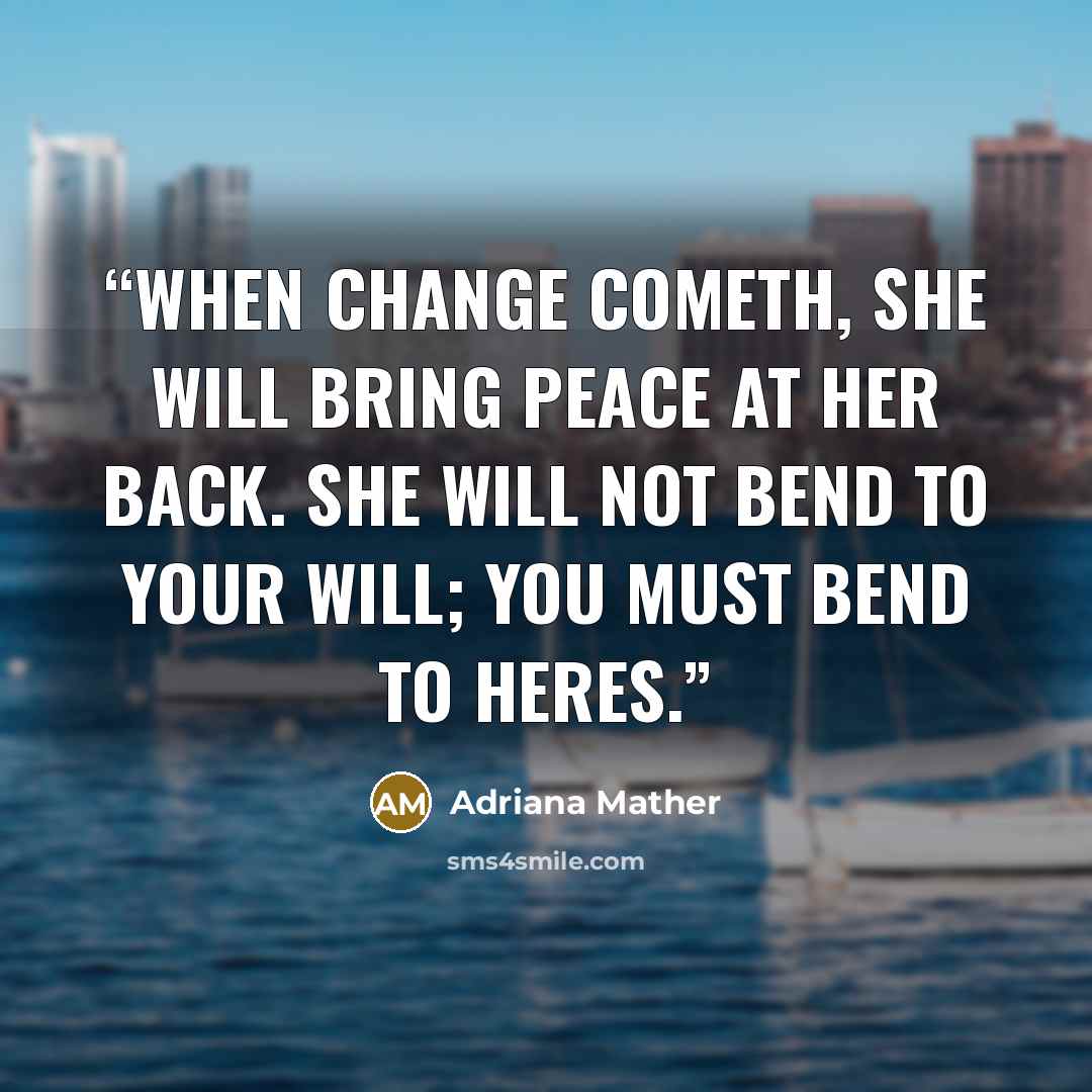 “When change cometh, she will bring peace at her back. She will not bend to your will; you must bend to heres.” quote by Adriana Mather
