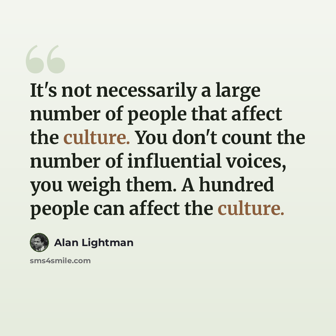 “It's not necessarily a large number of people that affect the culture. You don't count the number of influential voices, you weigh them. A hundred people can affect the culture.” quote by Alan Lightman