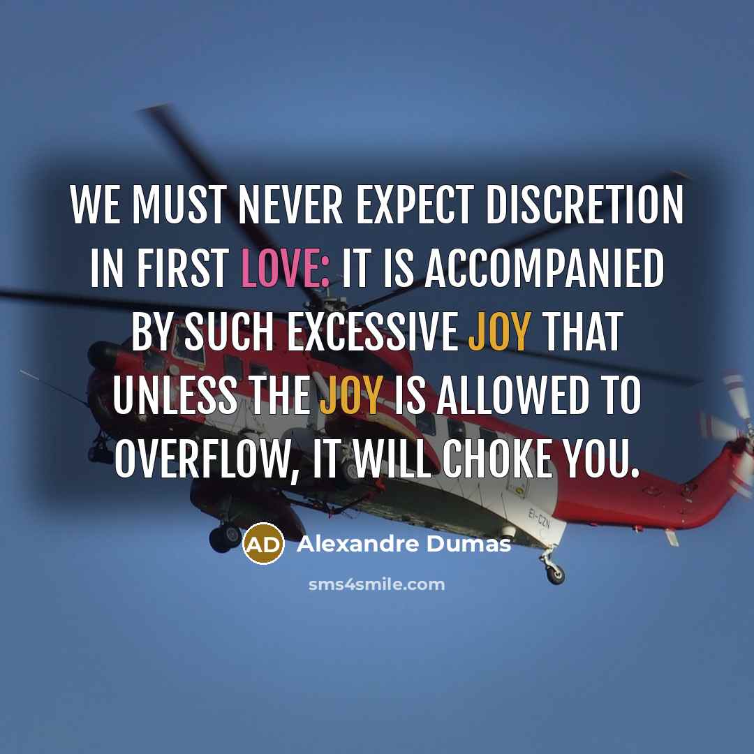 “We must never expect discretion in first love: it is accompanied by such excessive joy that unless the joy is allowed to overflow, it will choke you.” quote by Alexandre Dumas
