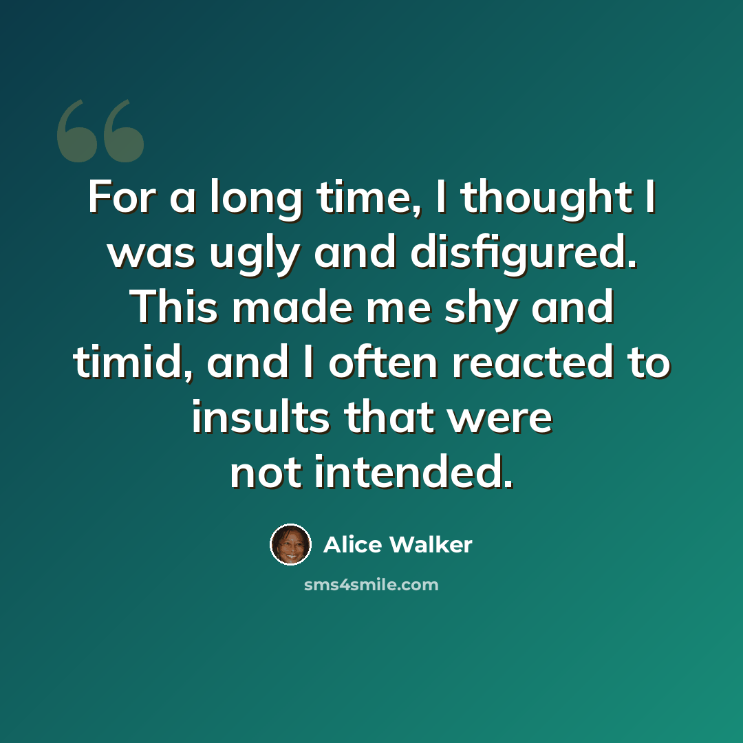 “For a long time, I thought I was ugly and disfigured. This made me shy and timid, and I often reacted to insults that were not intended.” quote by Alice Walker