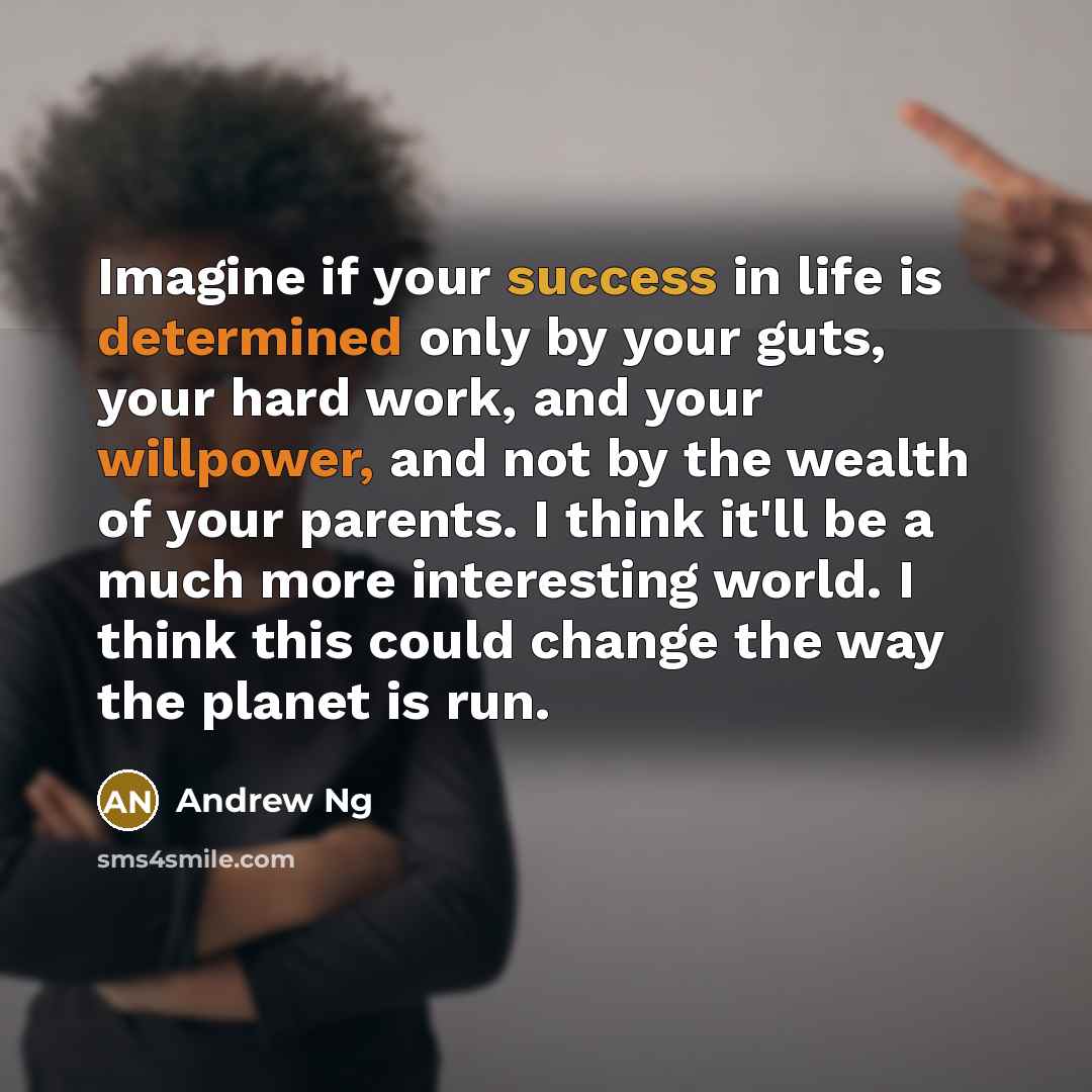 “Imagine if your success in life is determined only by your guts, your hard work, and your willpower, and not by the wealth of your parents. I think it'll be a much more interesting world. I think this could change the way the planet is run.” quote by Andrew Ng