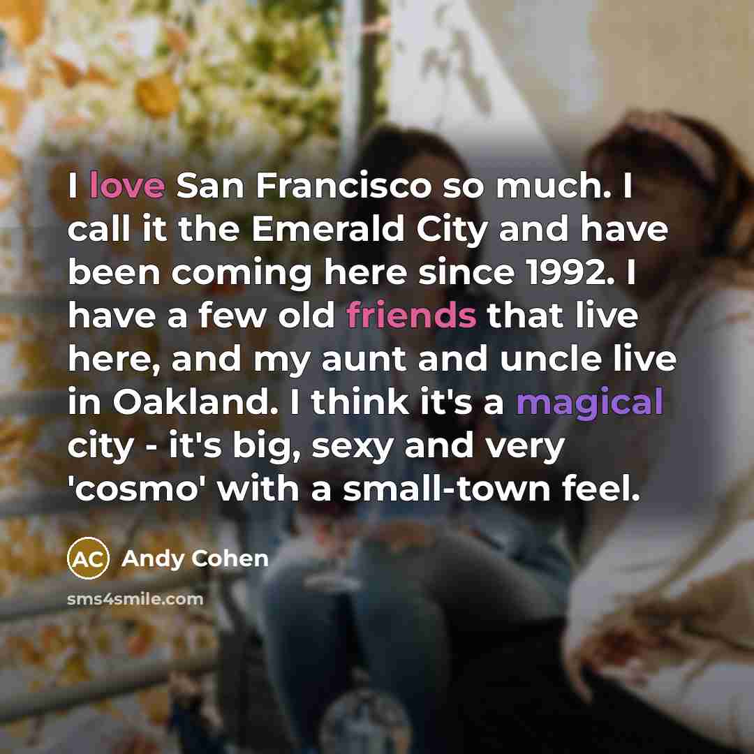 “I love San Francisco so much. I call it the Emerald City and have been coming here since 1992. I have a few old friends that live here, and my aunt and uncle live in Oakland. I think it's a magical city - it's big, sexy and very 'cosmo' with a small-town feel.” quote by Andy Cohen