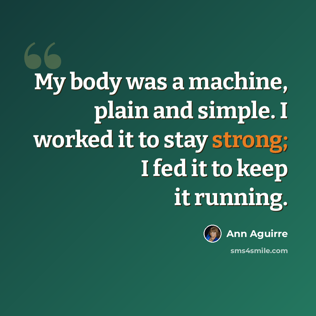 “My body was a machine, plain and simple. I worked it to stay strong; I fed it to keep it running.” quote by Ann Aguirre