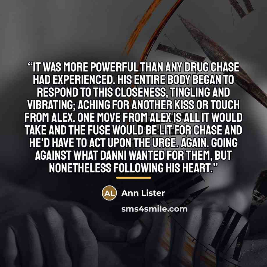“It was more powerful than any drug Chase had experienced. His entire body began to respond to this closeness, tingling and vibrating; aching for another kiss or touch from Alex. One move from Alex is all it would take and the fuse would be lit for Chase and he'd have to act upon the urge. Again…” quote by Ann Lister