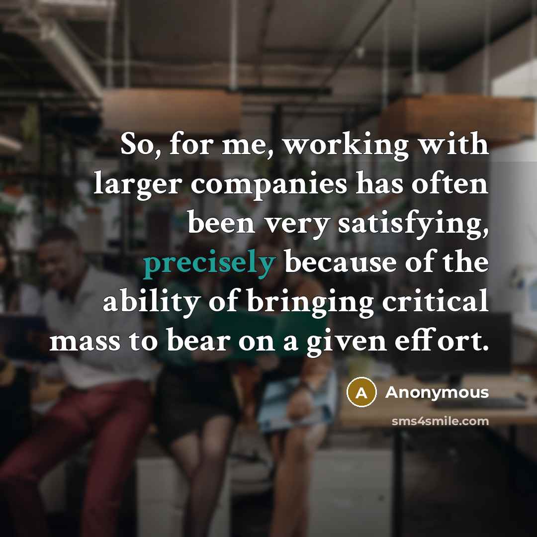 “So, for me, working with larger companies has often been very satisfying, precisely because of the ability of bringing critical mass to bear on a given effort.” quote by Anonymous