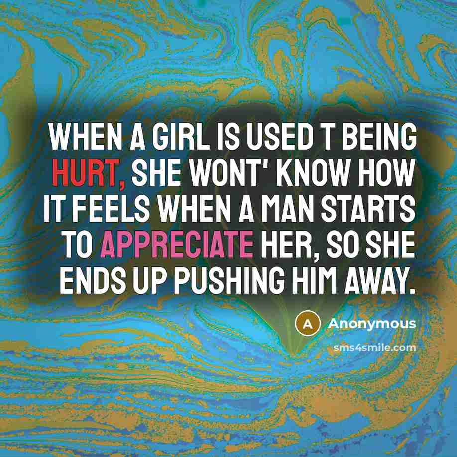 “When a girl is used t being hurt, she wont' know how it feels when a man starts to appreciate her, so she ends up pushing him away.” quote by Anonymous