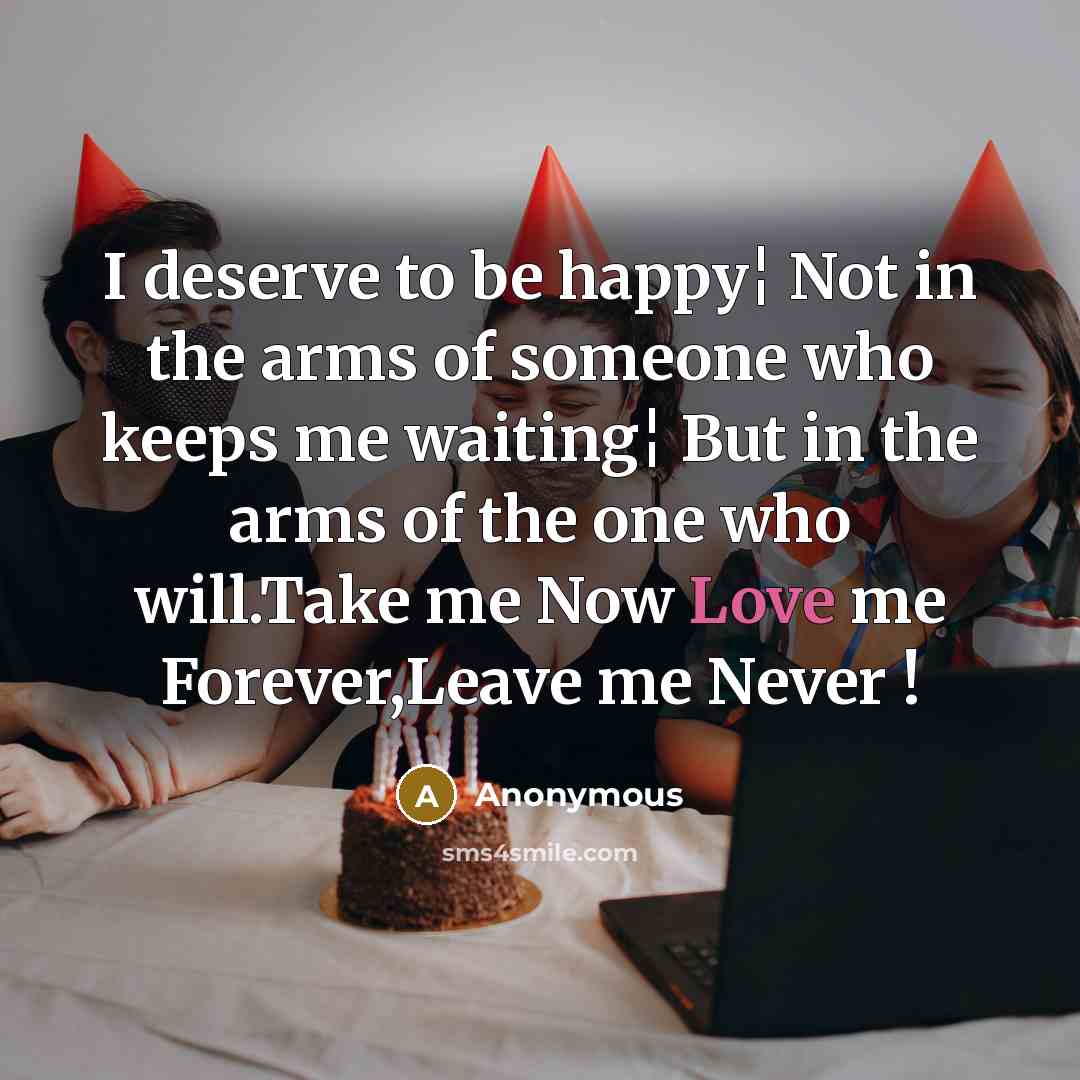 “I deserve to be happy¦ Not in the arms of someone who keeps me waiting¦ But in the arms of the one who will.Take me Now Love me Forever,Leave me Never !” quote by Anonymous
