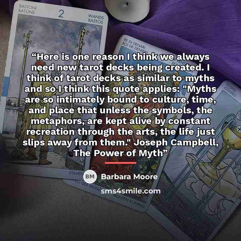 “Here is one reason I think we always need new tarot decks being created. I think of tarot decks as similar to myths and so I think this quote applies: "Myths are so intimately bound to culture, time, and place that unless the symbols, the metaphors, are kept alive by constant recreation through…” quote by Barbara Moore