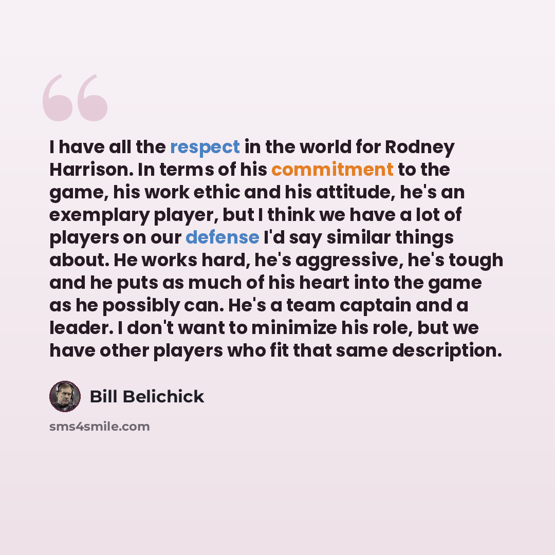 “I have all the respect in the world for Rodney Harrison. In terms of his commitment to the game, his work ethic and his attitude, he's an exemplary player, but I think we have a lot of players on our defense I'd say similar things about. He works hard, he's aggressive, he's tough and he puts as…” quote by Bill Belichick