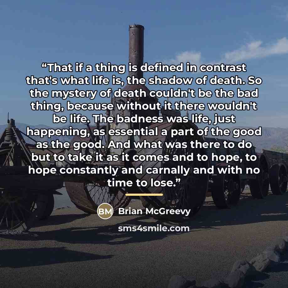 “That if a thing is defined in contrast that's what life is, the shadow of death. So the mystery of death couldn't be the bad thing, because without it there wouldn't be life. The badness was life, just happening, as essential a part of the good as the good. And what was there to do but to take it…” quote by Brian McGreevy