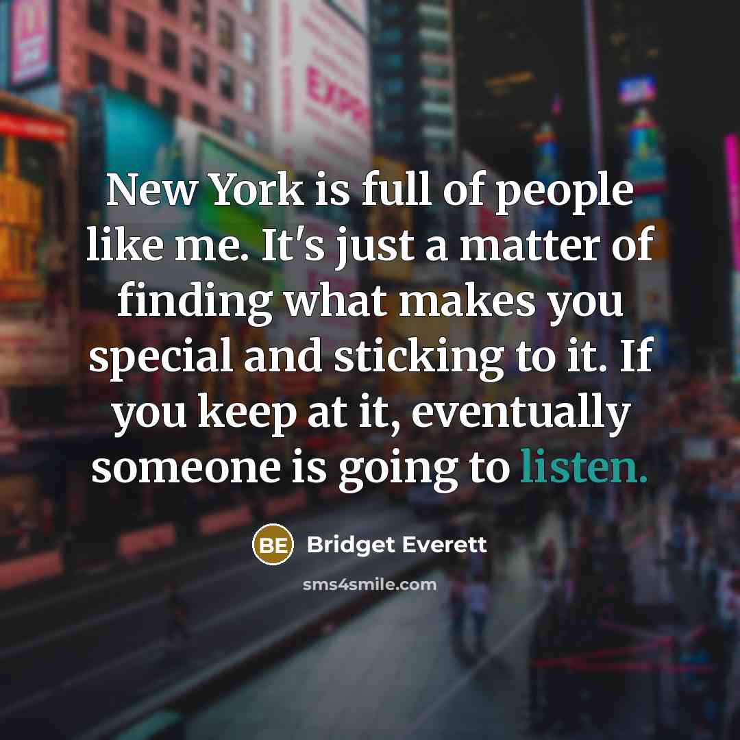 “New York is full of people like me. It's just a matter of finding what makes you special and sticking to it. If you keep at it, eventually someone is going to listen.” quote by Bridget Everett