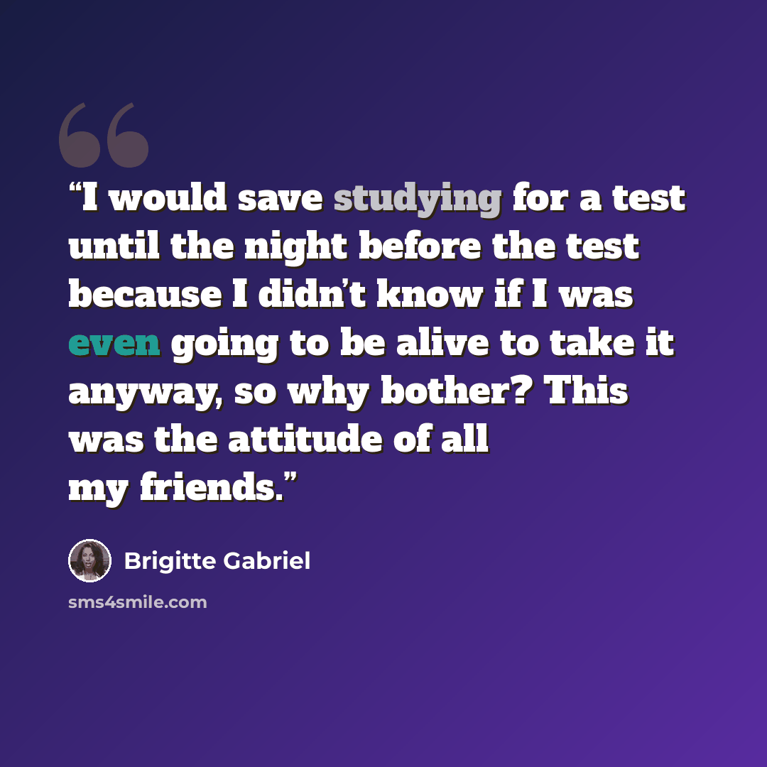 “I would save studying for a test until the night before the test because I didn’t know if I was even going to be alive to take it anyway, so why bother? This was the attitude of all my friends.” quote by Brigitte Gabriel
