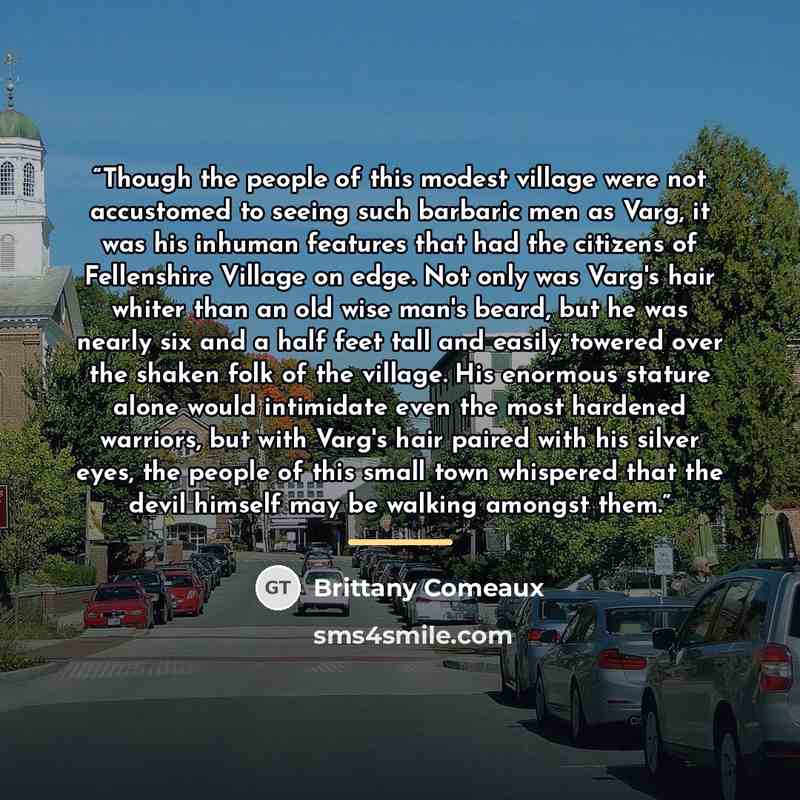 “Though the people of this modest village were not accustomed to seeing such barbaric men as Varg, it was his inhuman features that had the citizens of Fellenshire Village on edge. Not only was Varg's hair whiter than an old wise man's beard, but he was nearly six and a half feet tall and easily…” quote by Brittany Comeaux