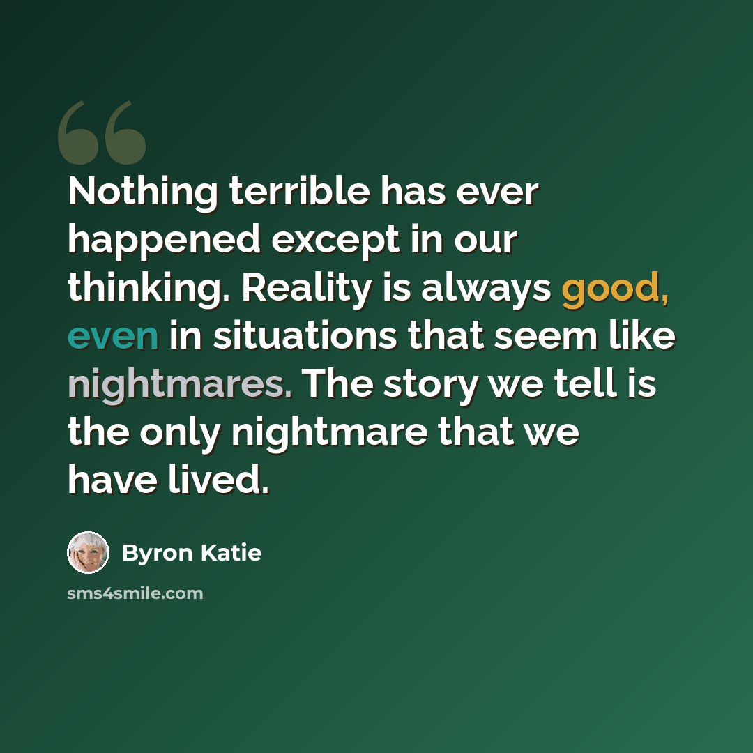 “Nothing terrible has ever happened except in our thinking. Reality is always good, even in situations that seem like nightmares. The story we tell is the only nightmare that we have lived.” quote by Byron Katie