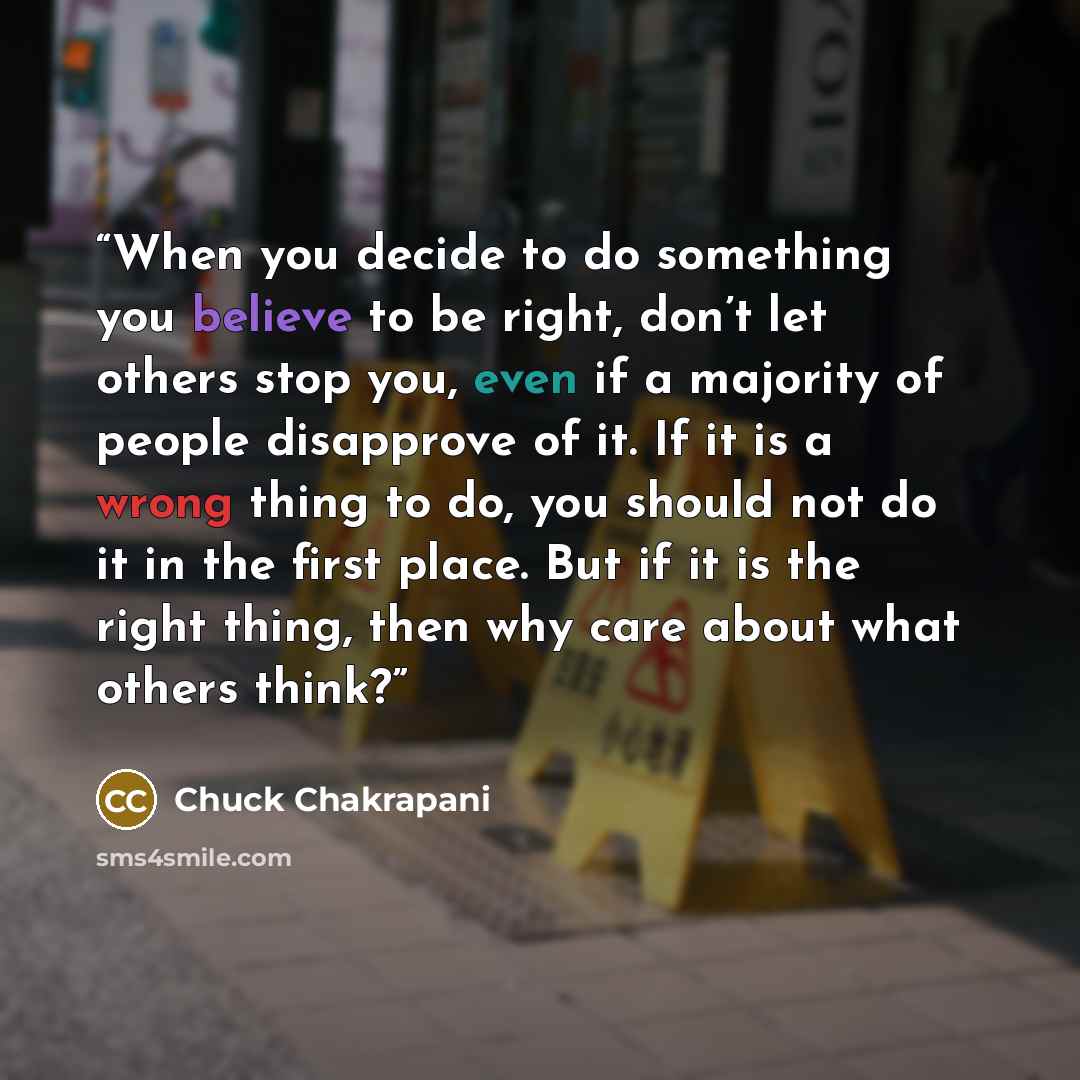 “When you decide to do something you believe to be right, don’t let others stop you, even if a majority of people disapprove of it. If it is a wrong thing to do, you should not do it in the first place. But if it is the right thing, then why care about what others think?” quote by Chuck Chakrapani