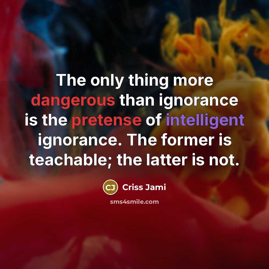 “The only thing more dangerous than ignorance is the pretense of intelligent ignorance. The former is teachable; the latter is not.” quote by Criss Jami