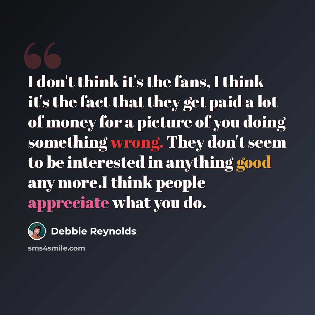 “I don't think it's the fans, I think it's the fact that they get paid a lot of money for a picture of you doing something wrong. They don't seem to be interested in anything good any more.I think people appreciate what you do.” quote by Debbie Reynolds