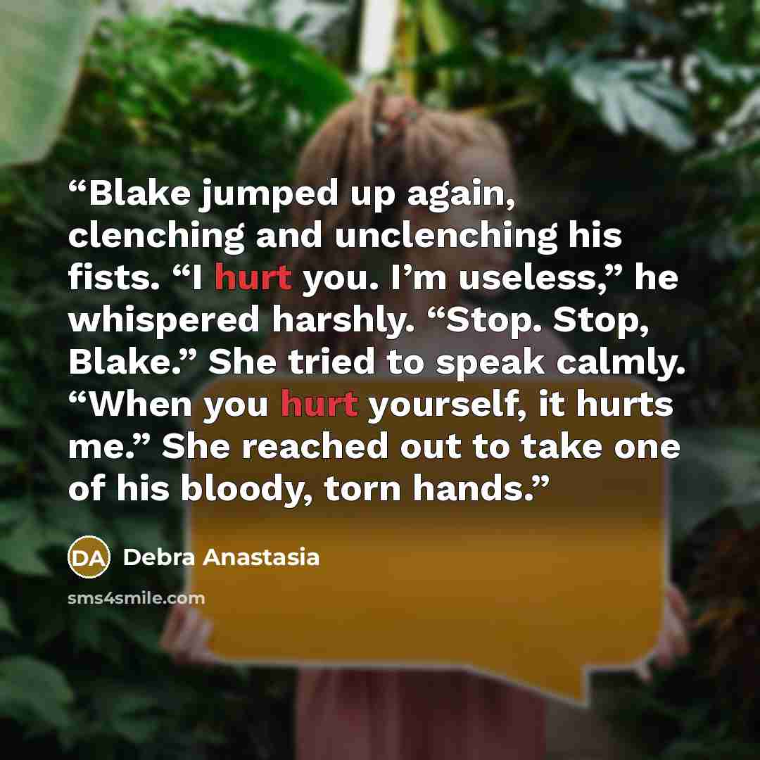 “Blake jumped up again, clenching and unclenching his fists. “I hurt you. I’m useless,” he whispered harshly. “Stop. Stop, Blake.” She tried to speak calmly. “When you hurt yourself, it hurts me.” She reached out to take one of his bloody, torn hands.” quote by Debra Anastasia