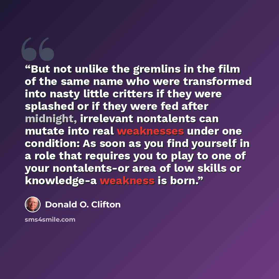 “But not unlike the gremlins in the film of the same name who were transformed into nasty little critters if they were splashed or if they were fed after midnight, irrelevant nontalents can mutate into real weaknesses under one condition: As soon as you find yourself in a role that requires you to…” quote by Donald O. Clifton