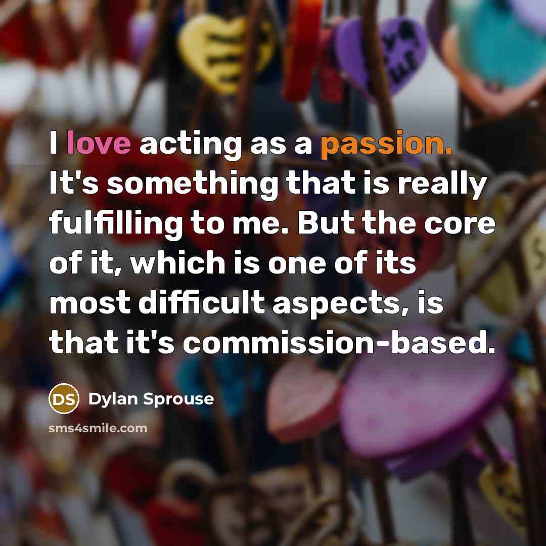 “I love acting as a passion. It's something that is really fulfilling to me. But the core of it, which is one of its most difficult aspects, is that it's commission-based.” quote by Dylan Sprouse