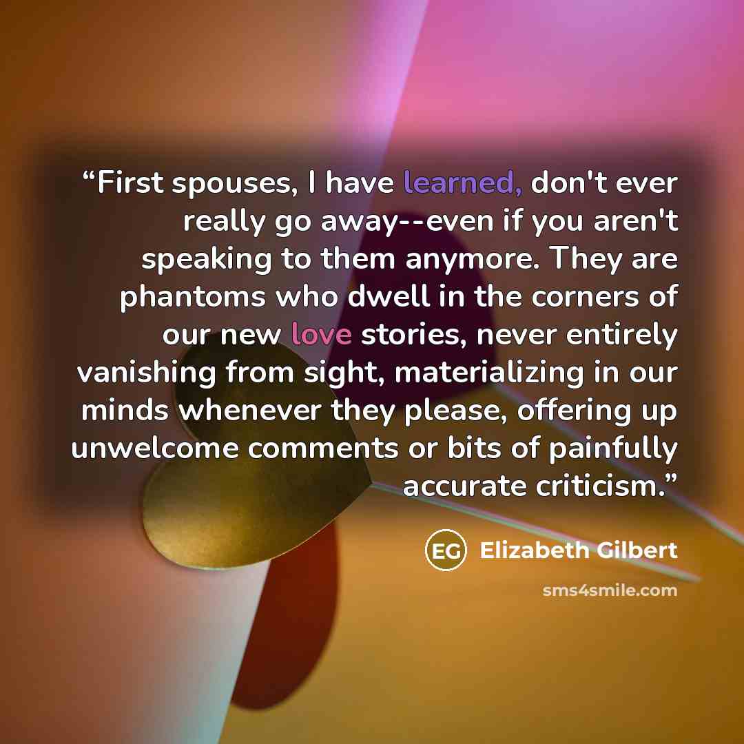 “First spouses, I have learned, don't ever really go away--even if you aren't speaking to them anymore. They are phantoms who dwell in the corners of our new love stories, never entirely vanishing from sight, materializing in our minds whenever they please, offering up unwelcome comments or bits of…” quote by Elizabeth Gilbert