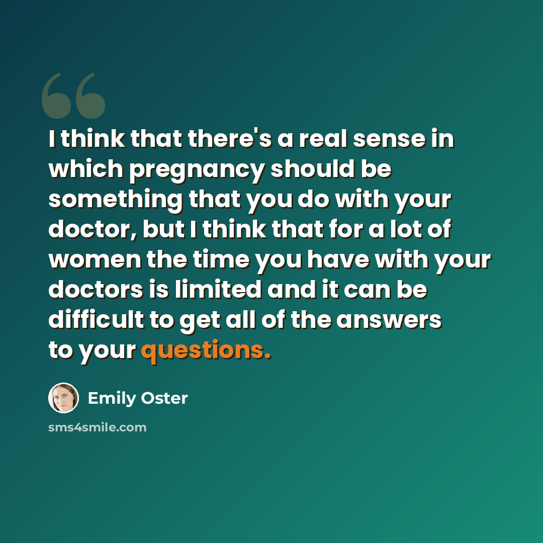 “I think that there's a real sense in which pregnancy should be something that you do with your doctor, but I think that for a lot of women the time you have with your doctors is limited and it can be difficult to get all of the answers to your questions.” quote by Emily Oster
