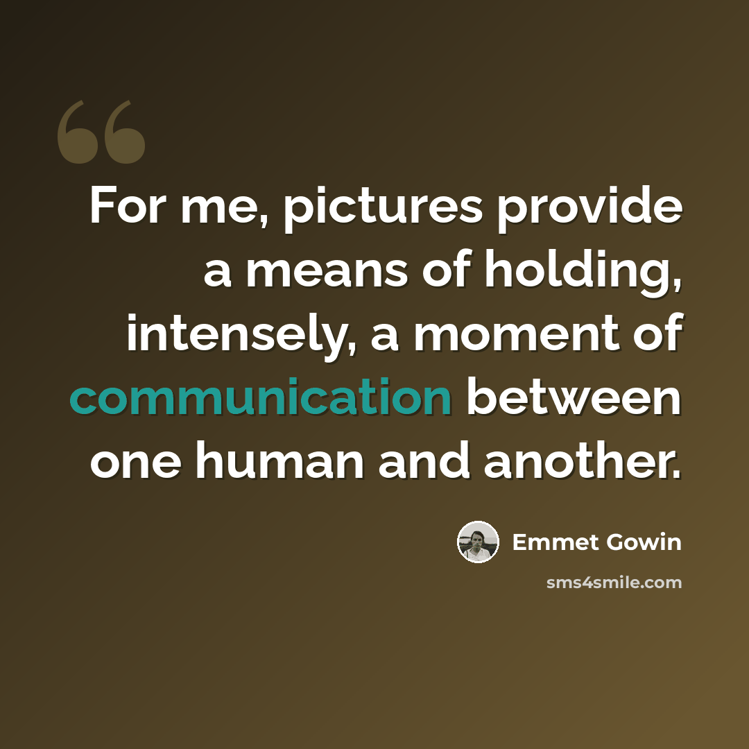 “For me, pictures provide a means of holding, intensely, a moment of communication between one human and another.” quote by Emmet Gowin