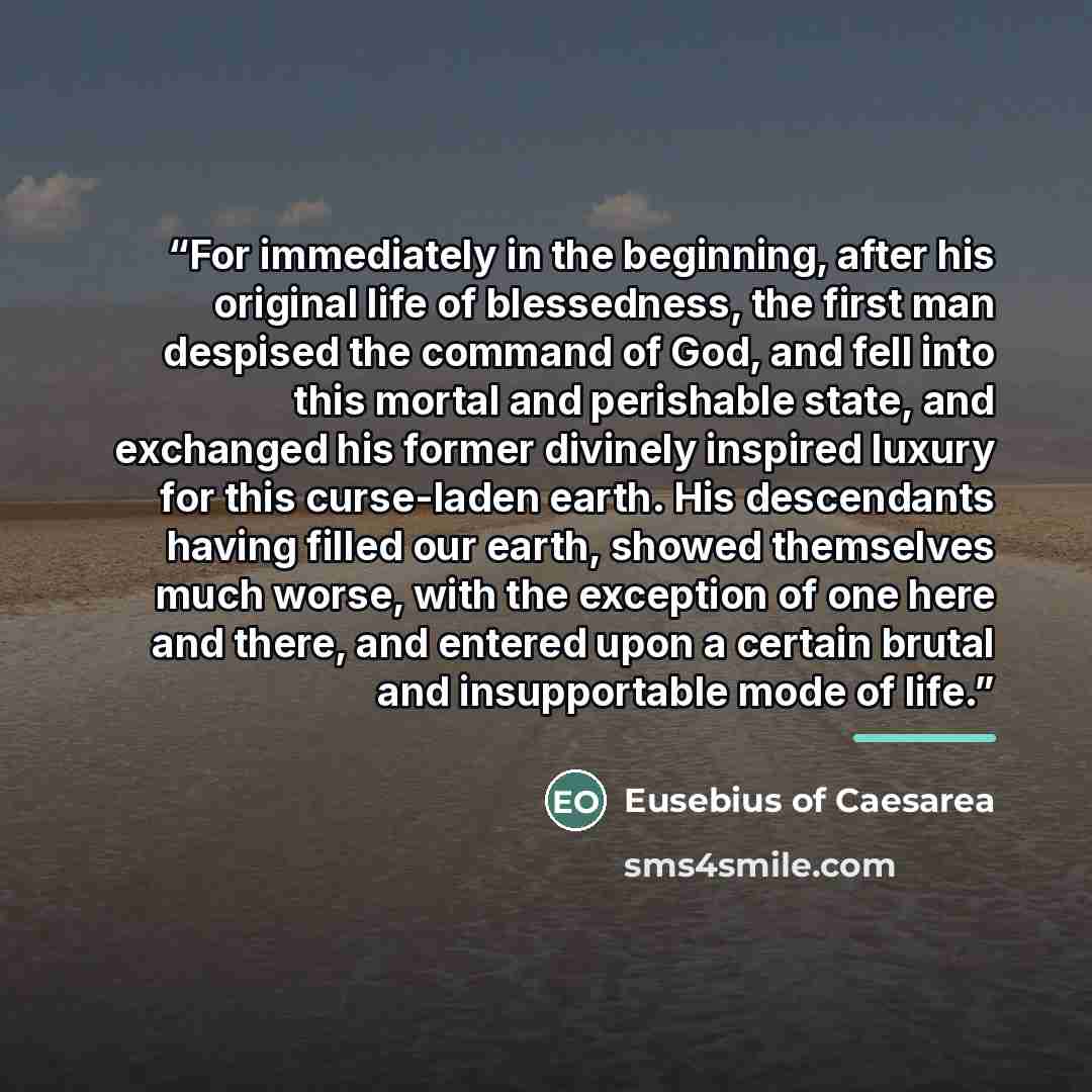 “For immediately in the beginning, after his original life of blessedness, the first man despised the command of God, and fell into this mortal and perishable state, and exchanged his former divinely inspired luxury for this curse-laden earth. His descendants having filled our earth, showed…” quote by Eusebius of Caesarea