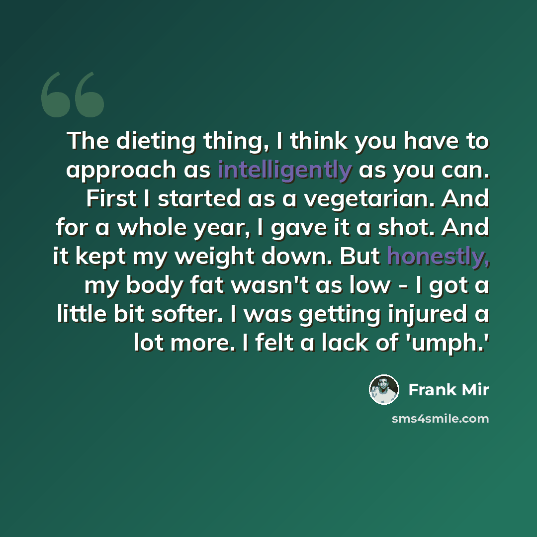 “The dieting thing, I think you have to approach as intelligently as you can. First I started as a vegetarian. And for a whole year, I gave it a shot. And it kept my weight down. But honestly, my body fat wasn't as low - I got a little bit softer. I was getting injured a lot more. I felt a lack of…” quote by Frank Mir