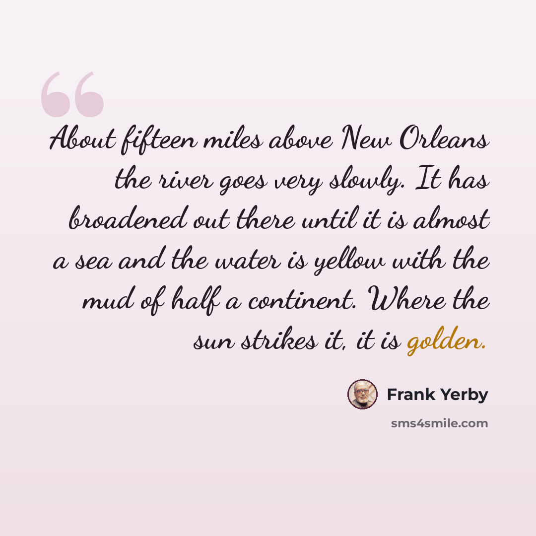 “About fifteen miles above New Orleans the river goes very slowly. It has broadened out there until it is almost a sea and the water is yellow with the mud of half a continent. Where the sun strikes it, it is golden.” quote by Frank Yerby