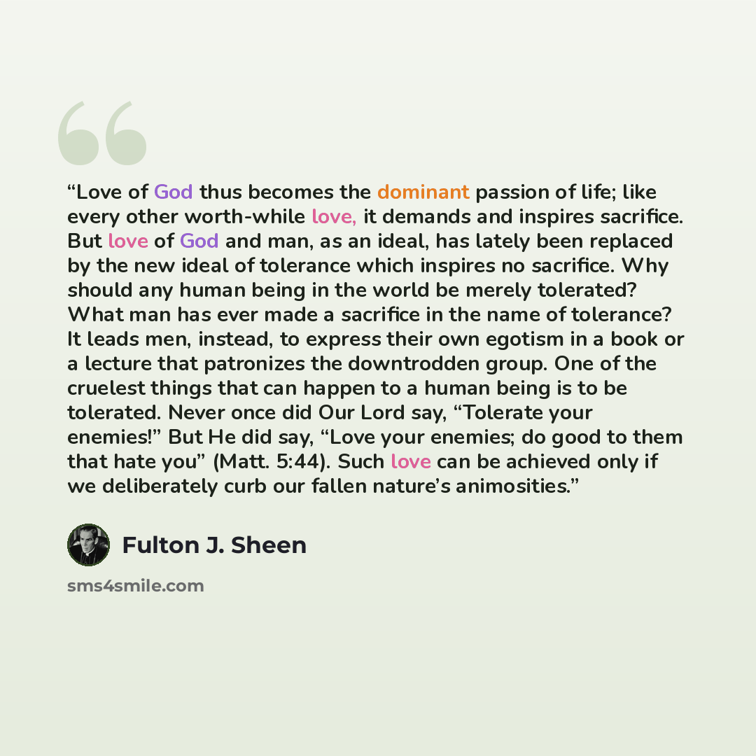 “Love of God thus becomes the dominant passion of life; like every other worth-while love, it demands and inspires sacrifice. But love of God and man, as an ideal, has lately been replaced by the new ideal of tolerance which inspires no sacrifice. Why should any human being in the world be merely…” quote by Fulton J. Sheen