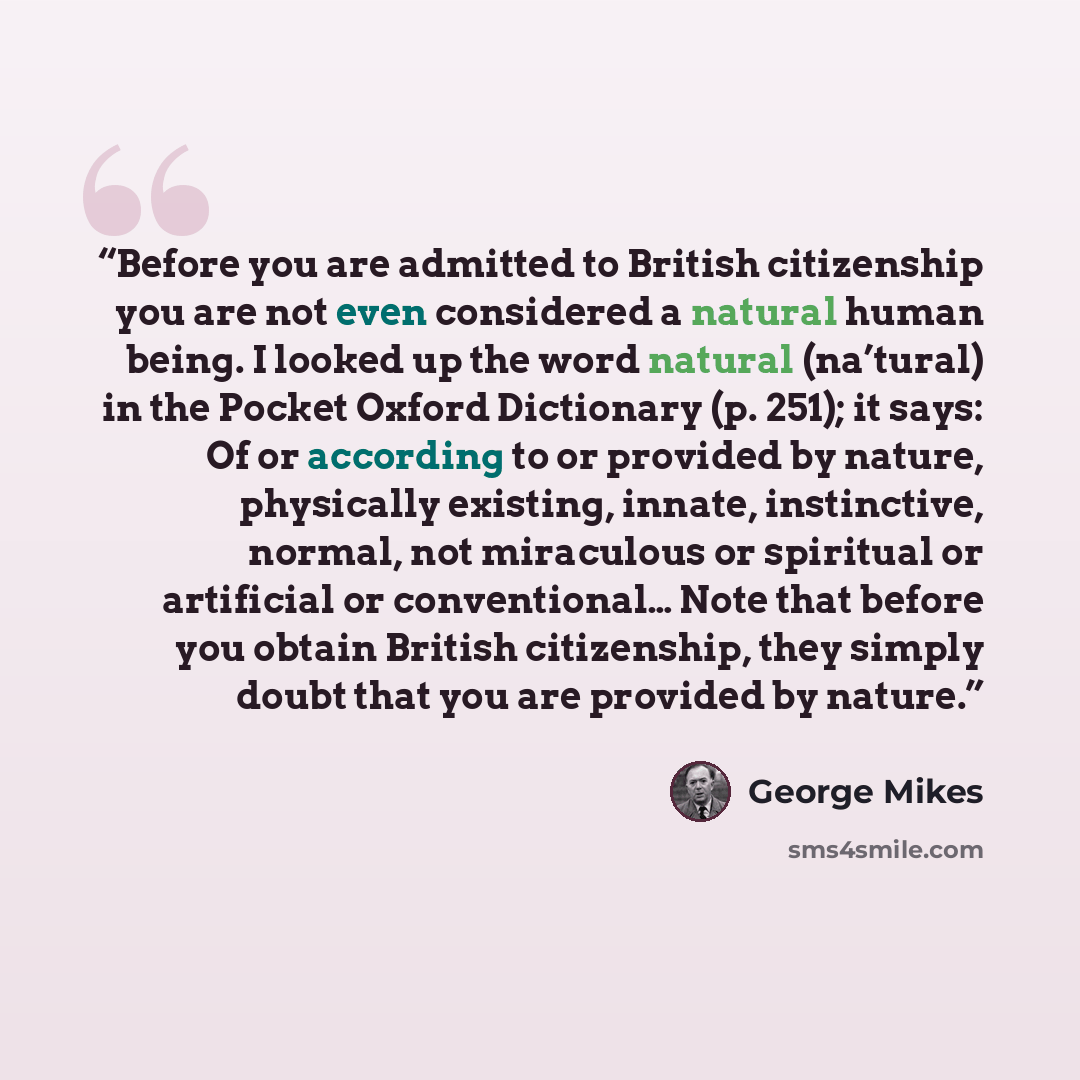 “Before you are admitted to British citizenship you are not even considered a natural human being. I looked up the word natural (na’tural) in the Pocket Oxford Dictionary (p. 251); it says: Of or according to or provided by nature, physically existing, innate, instinctive, normal, not miraculous or…” quote by George Mikes