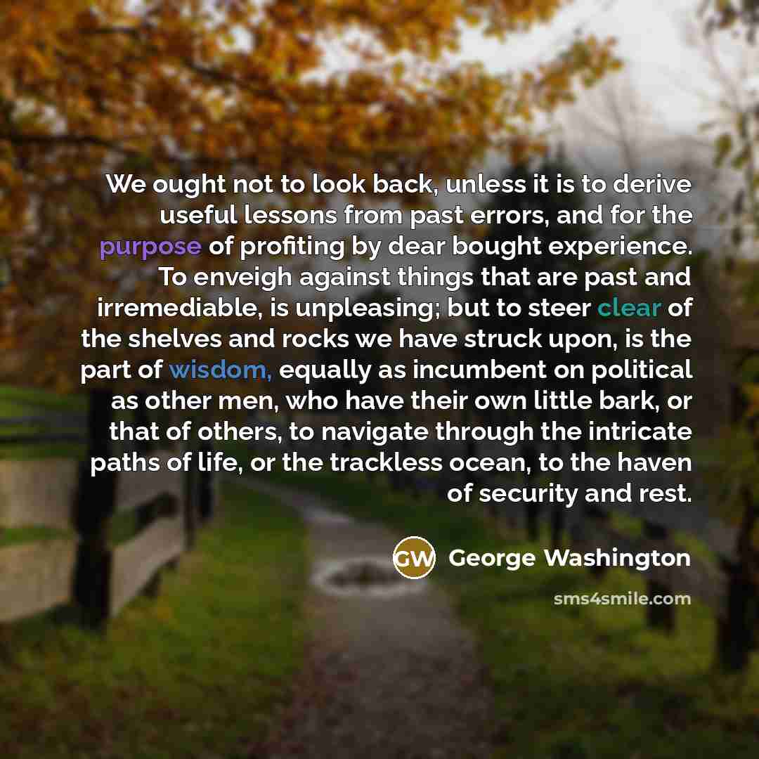 “We ought not to look back, unless it is to derive useful lessons from past errors, and for the purpose of profiting by dear bought experience. To enveigh against things that are past and irremediable, is unpleasing; but to steer clear of the shelves and rocks we have struck upon, is the part of…” quote by George Washington