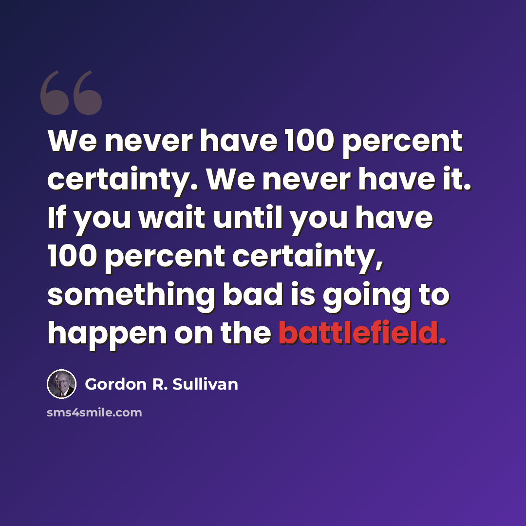 “We never have 100 percent certainty. We never have it. If you wait until you have 100 percent certainty, something bad is going to happen on the battlefield.” quote by Gordon R. Sullivan
