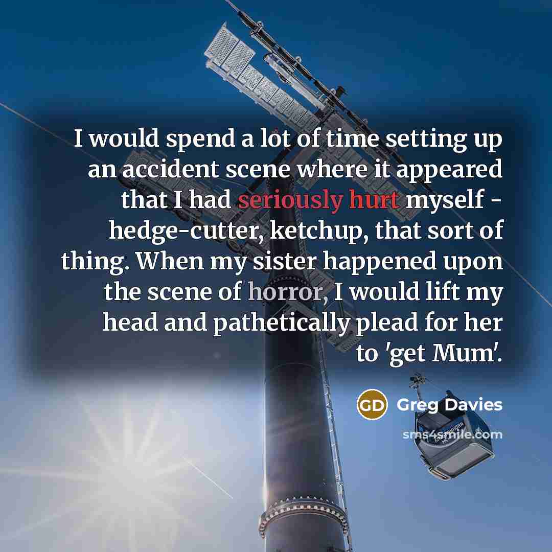 “I would spend a lot of time setting up an accident scene where it appeared that I had seriously hurt myself - hedge-cutter, ketchup, that sort of thing. When my sister happened upon the scene of horror, I would lift my head and pathetically plead for her to 'get Mum'.” quote by Greg Davies