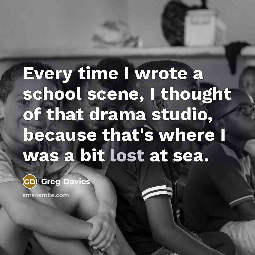 “Every time I wrote a school scene, I thought of that drama studio, because that's where I was a bit lost at sea.” quote by Greg Davies