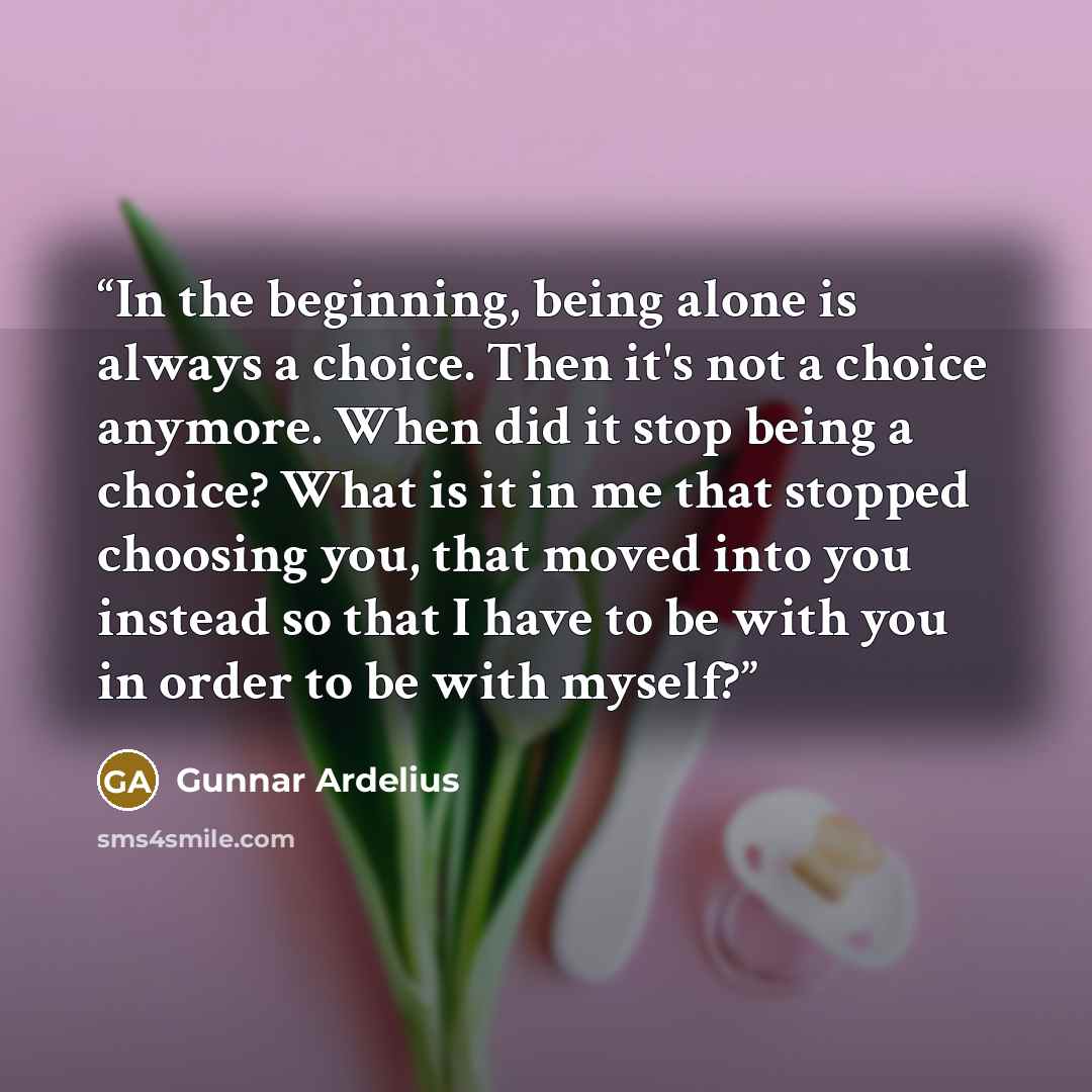 “In the beginning, being alone is always a choice. Then it's not a choice anymore. When did it stop being a choice? What is it in me that stopped choosing you, that moved into you instead so that I have to be with you in order to be with myself?” quote by Gunnar Ardelius