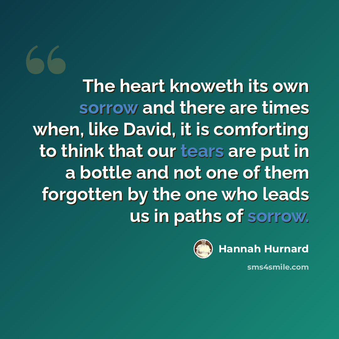 “The heart knoweth its own sorrow and there are times when, like David, it is comforting to think that our tears are put in a bottle and not one of them forgotten by the one who leads us in paths of sorrow.” quote by Hannah Hurnard