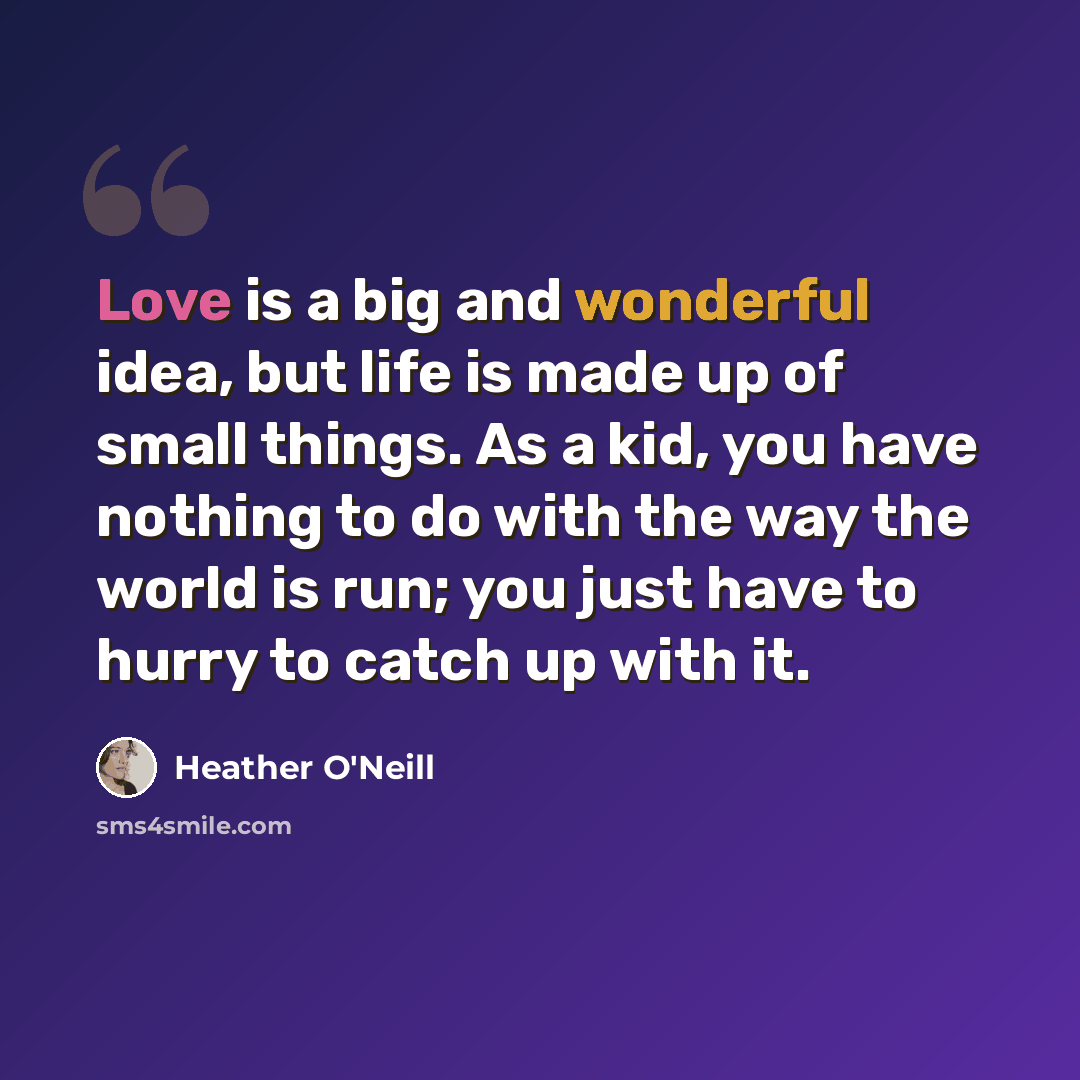 “Love is a big and wonderful idea, but life is made up of small things. As a kid, you have nothing to do with the way the world is run; you just have to hurry to catch up with it.” quote by Heather O'Neill