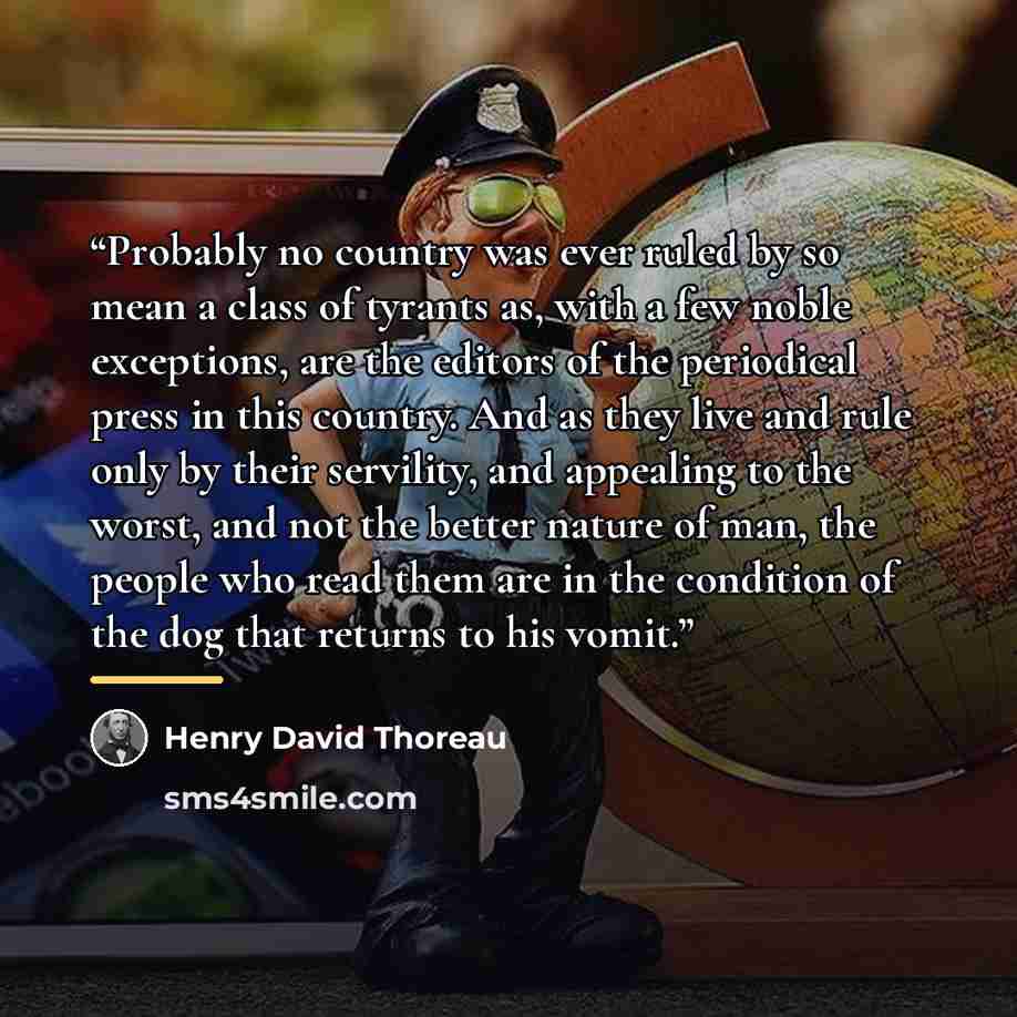 “Probably no country was ever ruled by so mean a class of tyrants as, with a few noble exceptions, are the editors of the periodical press in this country. And as they live and rule only by their servility, and appealing to the worst, and not the better nature of man, the people who read them are…” quote by Henry David Thoreau
