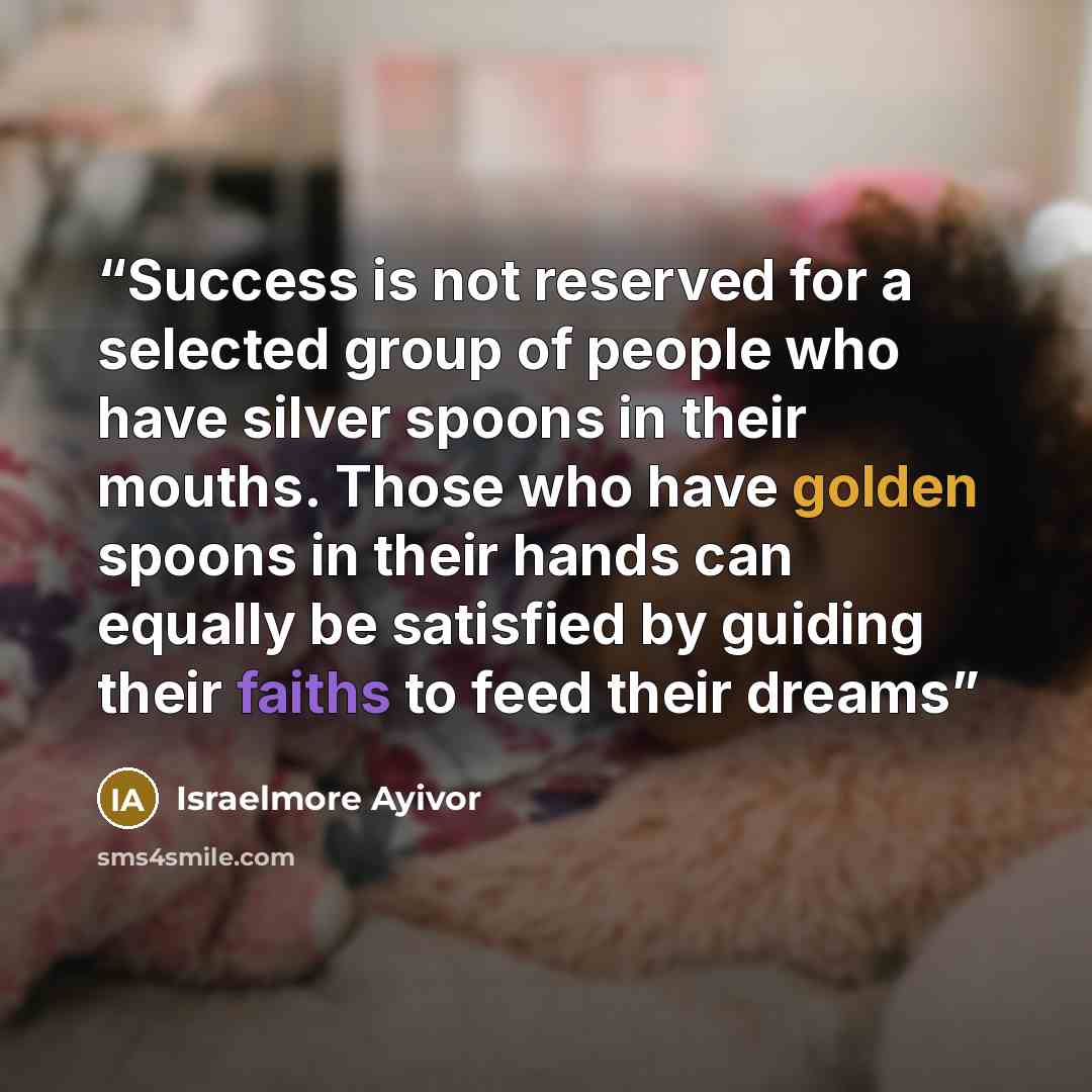 “Success is not reserved for a selected group of people who have silver spoons in their mouths. Those who have golden spoons in their hands can equally be satisfied by guiding their faiths to feed their dreams” quote by Israelmore Ayivor